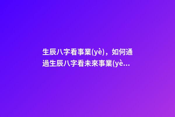 生辰八字看事業(yè)，如何通過生辰八字看未來事業(yè)運如何？ 八字測事業(yè)成就，通過八字看事業(yè)！